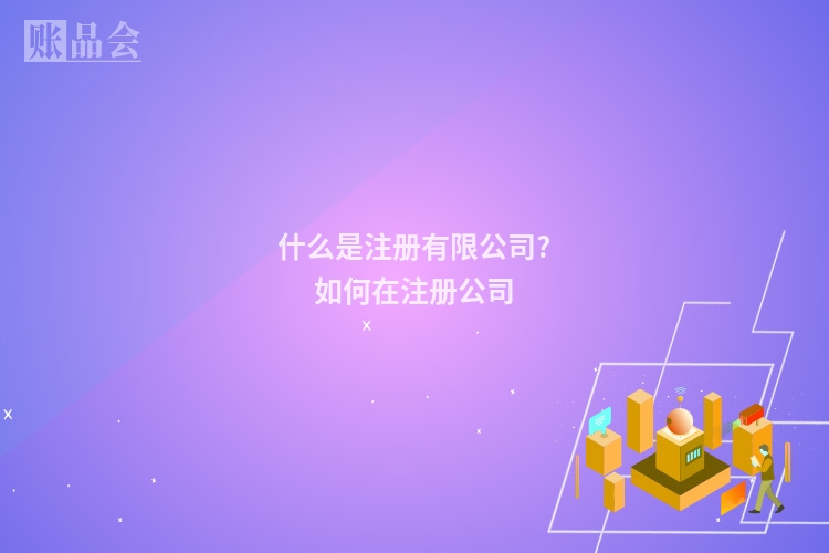 什么是注册有限公司?如何在注册公司