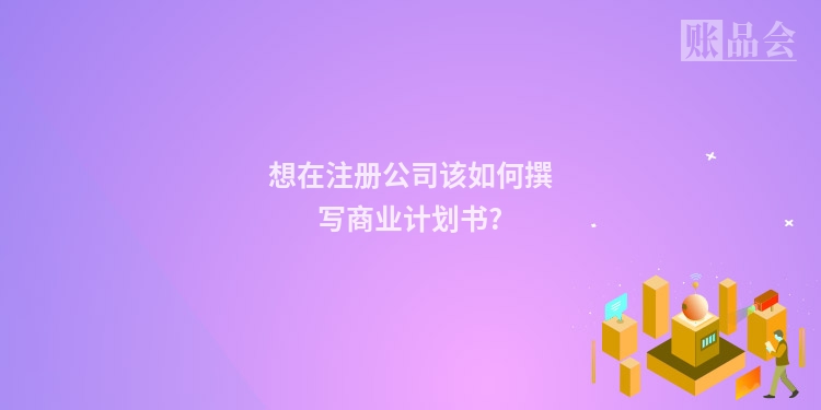 想在注册公司该如何撰写商业计划书?