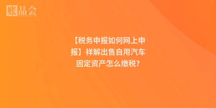 【税务申报如何网上申报】祥解出售自用汽车固定资产怎么缴税?