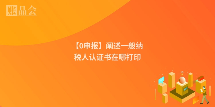 【0申报】阐述一般纳税人认证书在哪打印