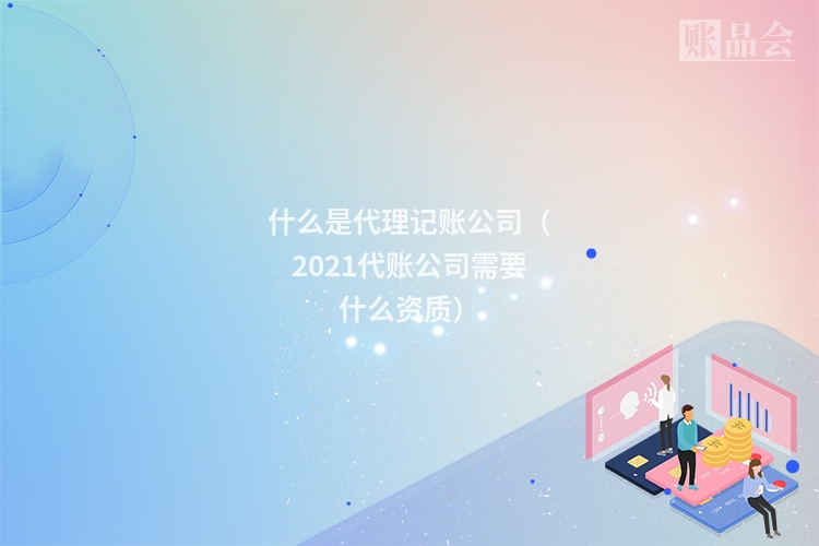 什么是代理记账公司（2021代账公司需要什么资质）