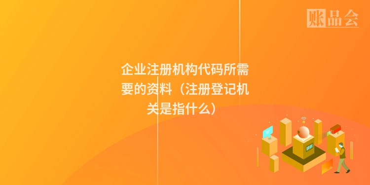 企业注册机构代码所需要的资料（注册登记机关是指什么）