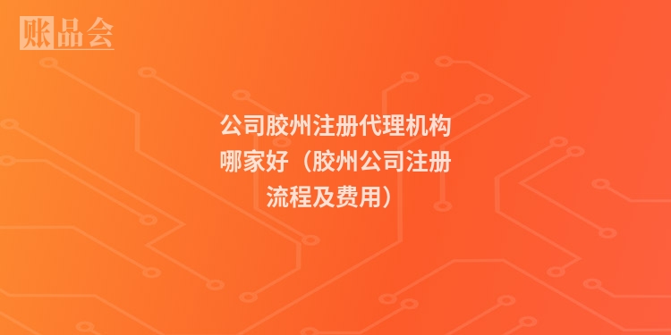 公司胶州注册代理机构哪家好（胶州公司注册流程及费用）