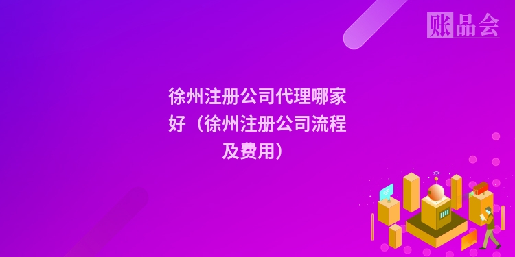 徐州注册公司代理哪家好（徐州注册公司流程及费用）