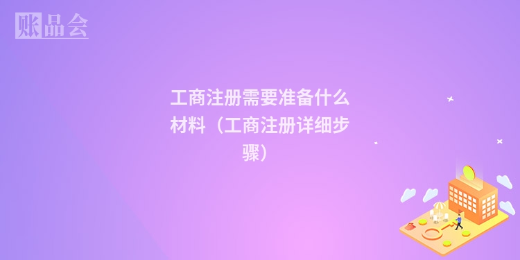 工商注册需要准备什么材料(工商注册详细步骤)