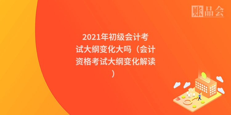 2021年初级会计考试大纲变化大吗（会计资格考试大纲变化解读）