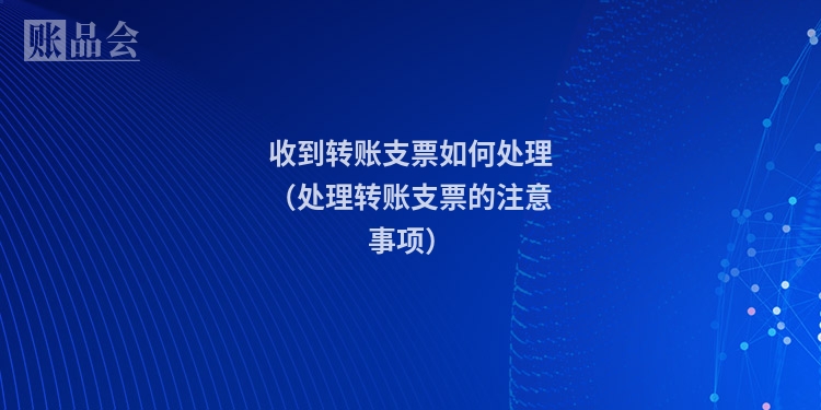 收到转账支票如何处理（处理转账支票的注意事项）