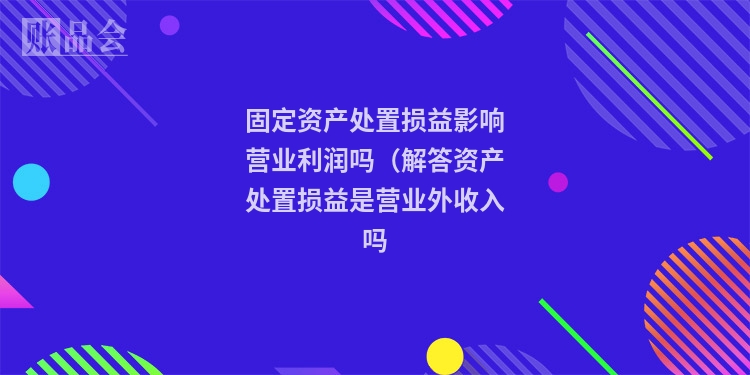 固定资产处置损益影响营业利润吗（解答资产处置损益是营业外收入吗