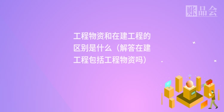 工程物资和在建工程的区别是什么（解答在建工程包括工程物资吗）