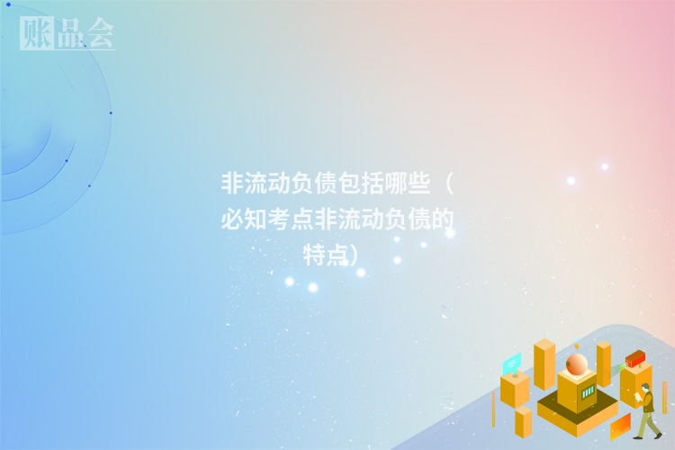 非流动负债包括哪些（必知考点非流动负债的特点）