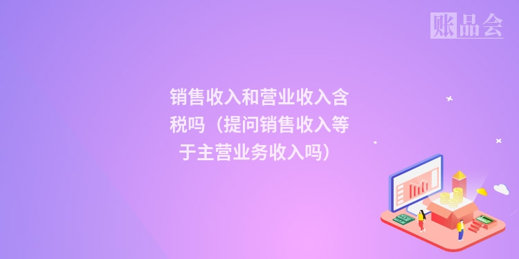 销售收入和营业收入含税吗（提问销售收入等于主营业务收入吗）