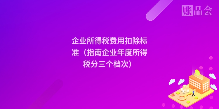 企业所得税费用扣除标准(指南企业年度所得税分三个档次)