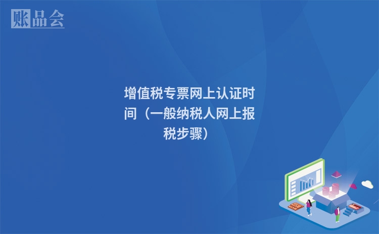 增值税专票网上认证时间（一般纳税人网上报税步骤）