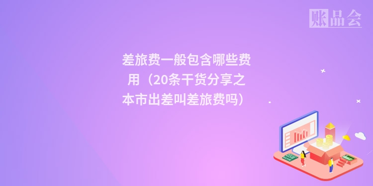 差旅费一般包含哪些费用(20条干货分享之本市出差叫差旅费吗)
