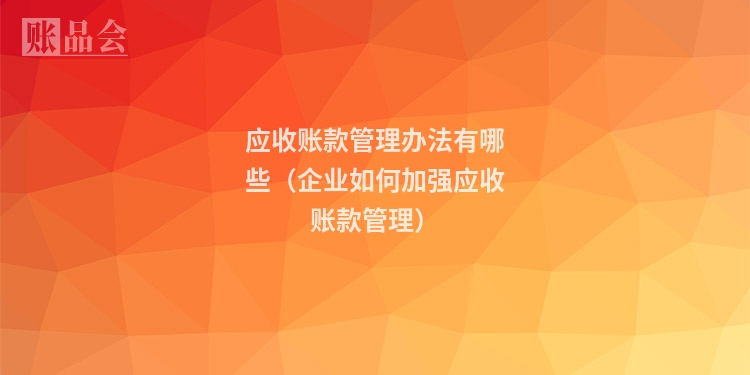 应收账款管理办法有哪些（企业如何加强应收账款管理）