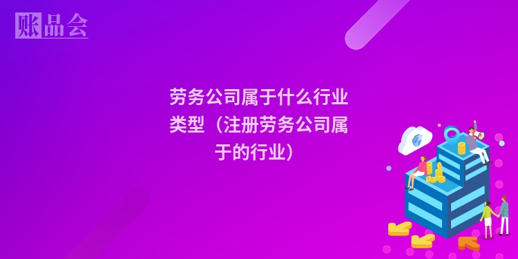 劳务公司属于什么行业类型（注册劳务公司属于的行业）