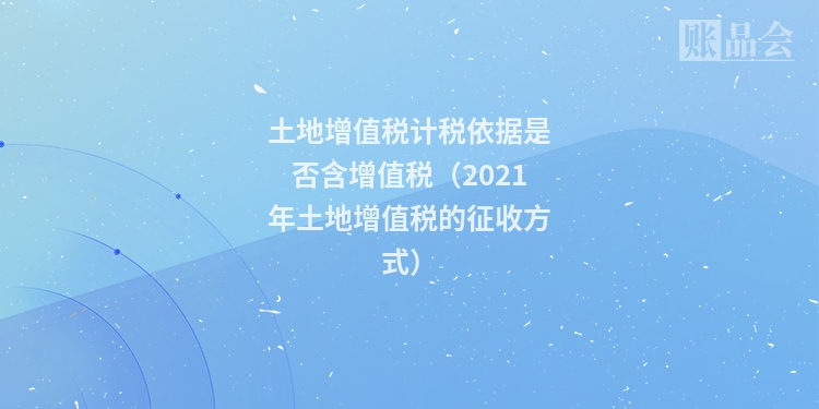 土地增值税计税依据是否含增值税（2021年土地增值税的征收方式）