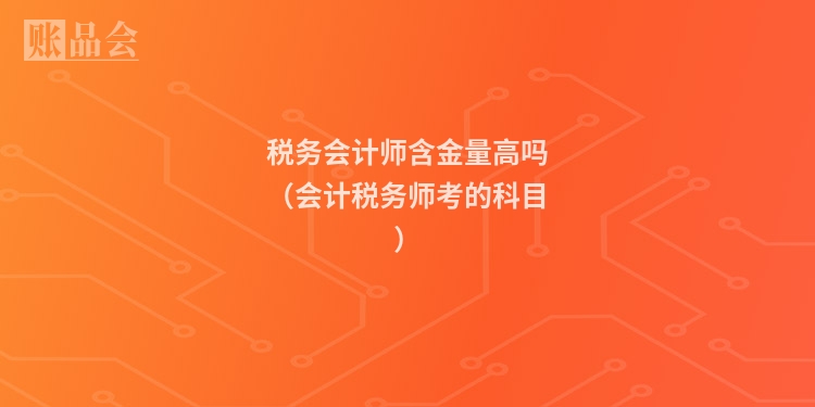 税务会计师含金量高吗(会计税务师考的科目)