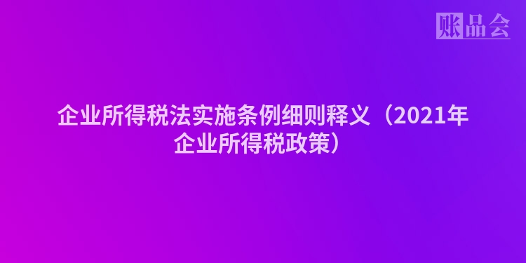 企业所得税法实施条例细则释义（2021年企业所得税政策）