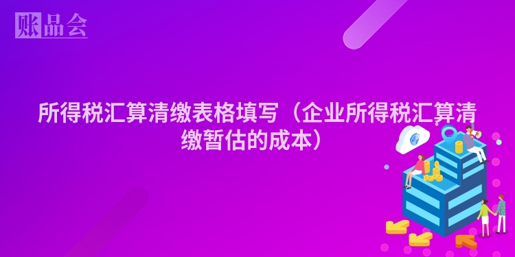 所得税汇算清缴表格填写（企业所得税汇算清缴暂估的成本）