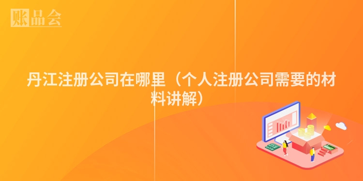 丹江注册公司在哪里（个人注册公司需要的材料讲解）