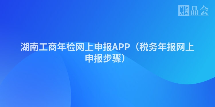 湖南工商年检网上申报APP（税务年报网上申报步骤）