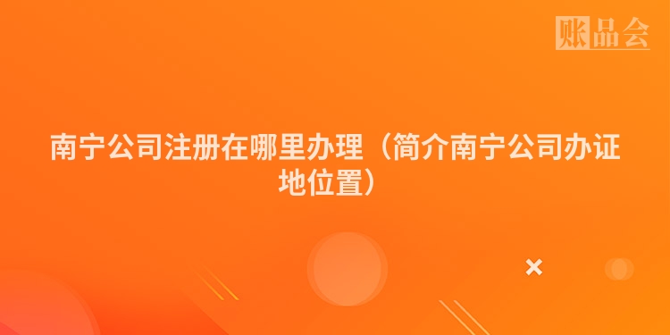 南宁公司注册在哪里办理(简介南宁公司办证地位置)