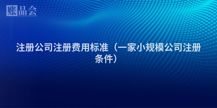 注册公司注册费用标准(一家小规模公司注册条件)