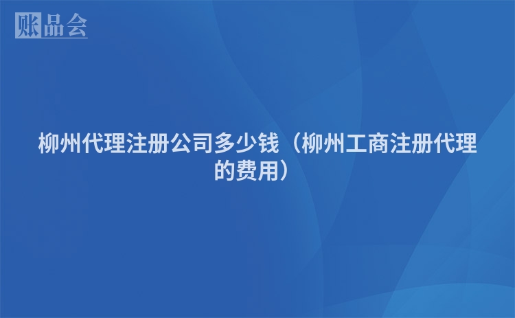 柳州代理注册公司多少钱（柳州工商注册代理的费用）