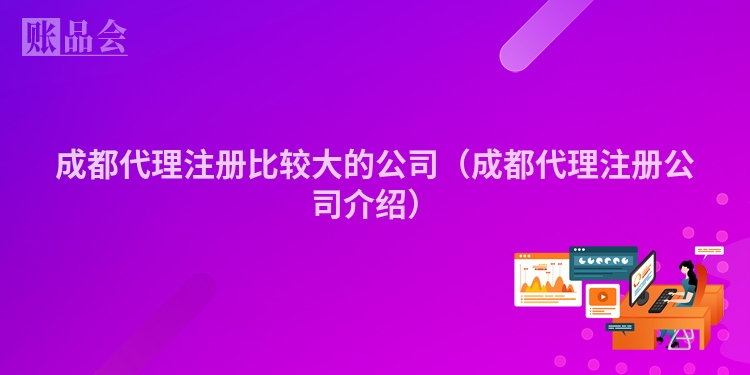 成都代理注册比较大的公司（成都代理注册公司介绍）