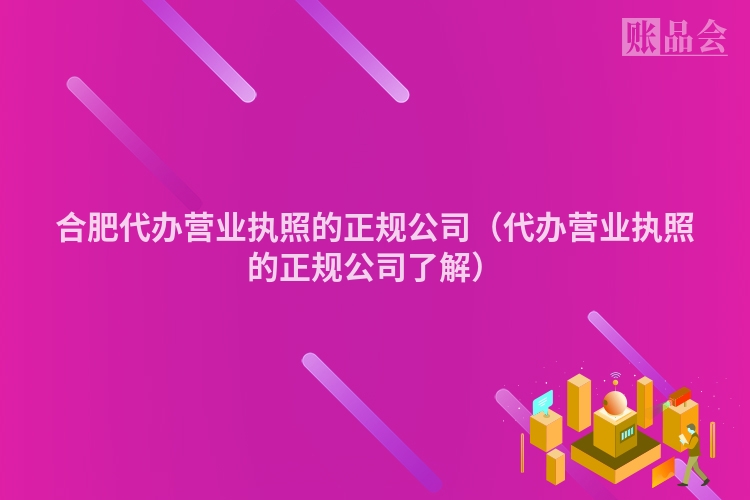 合肥代办营业执照的正规公司（代办营业执照的正规公司了解）