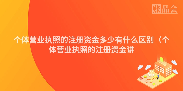 个体营业执照的注册资金多少有什么区别（个体营业执照的注册资金讲