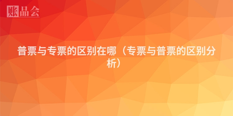 普票与专票的区别在哪(专票与普票的区别分析)