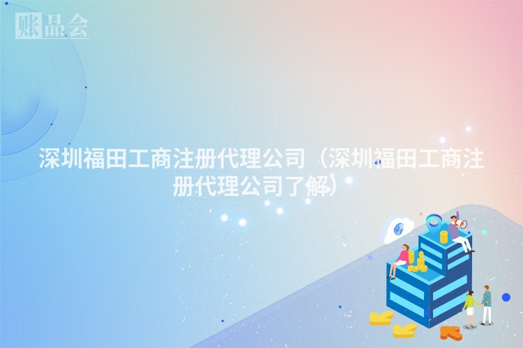 深圳福田工商注册代理公司（深圳福田工商注册代理公司了解）