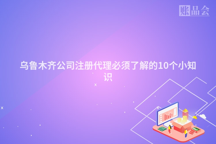 乌鲁木齐公司注册代理必须了解的10个小知识