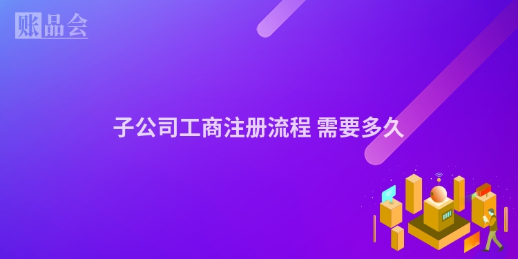 子公司工商注册流程 需要多久