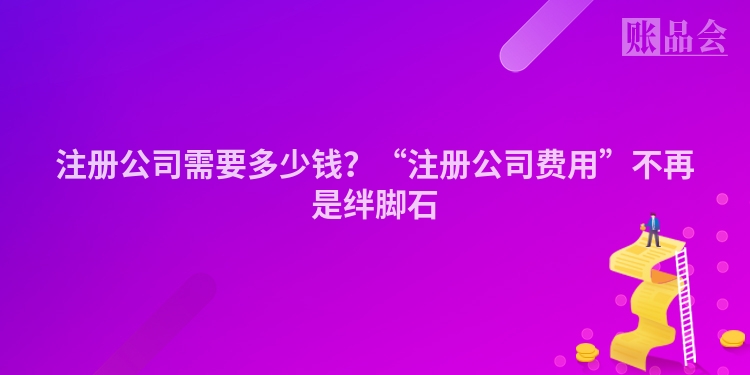 注册公司需要多少钱？“注册公司费用”不再是绊脚石