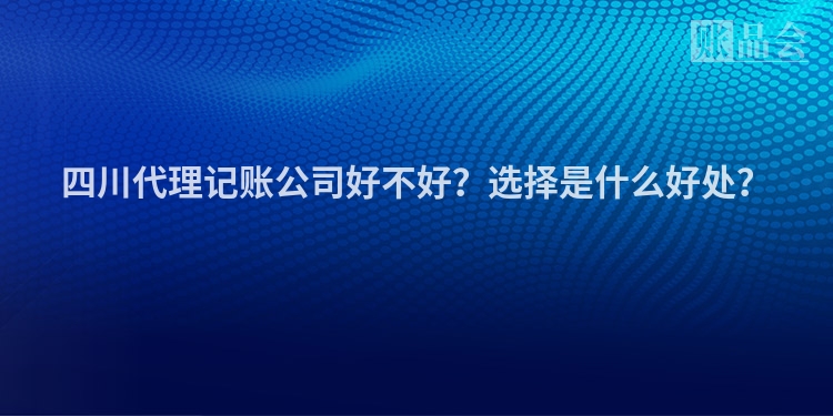 四川代理记账公司好不好?选择是什么好处?
